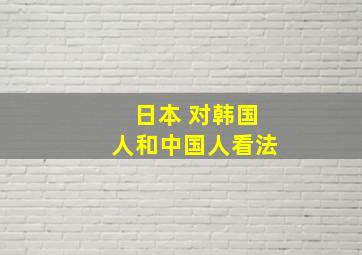 日本 对韩国人和中国人看法